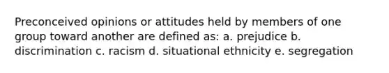 Preconceived opinions or attitudes held by members of one group toward another are defined as: a. prejudice b. discrimination c. racism d. situational ethnicity e. segregation