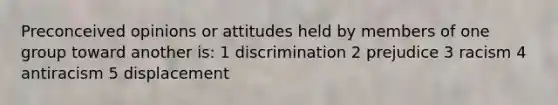 Preconceived opinions or attitudes held by members of one group toward another is: 1 discrimination 2 prejudice 3 racism 4 antiracism 5 displacement