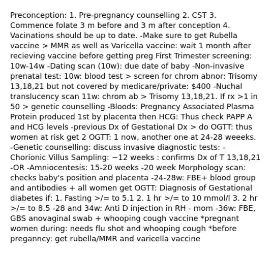 Preconception: 1. Pre-pregnancy counselling 2. CST 3. Commence folate 3 m before and 3 m after conception 4. Vacinations should be up to date. -Make sure to get Rubella vaccine > MMR as well as Varicella vaccine: wait 1 month after recieving vaccine before getting preg First Trimester screening: 10w-14w -Dating scan (10w): due date of baby -Non-invasive prenatal test: 10w: blood test > screen for chrom abnor: Trisomy 13,18,21 but not covered by medicare/private: 400 -Nuchal translucency scan 11w: chrom ab > Trisomy 13,18,21. If rx >1 in 50 > genetic counselling -Bloods: Pregnancy Associated Plasma Protein produced 1st by placenta then HCG: Thus check PAPP A and HCG levels -previous Dx of Gestational Dx > do OGTT: thus women at risk get 2 OGTT: 1 now, another one at 24-28 weeeks. -Genetic counselling: discuss invasive diagnostic tests: -Chorionic Villus Sampling: ~12 weeks : confirms Dx of T 13,18,21 -OR -Amniocentesis: 15-20 weeks -20 week Morphology scan: checks baby's position and placenta -24-28w: FBE+ blood group and antibodies + all women get OGTT: Diagnosis of Gestational diabetes if: 1. Fasting >/= to 5.1 2. 1 hr >/= to 10 mmol/l 3. 2 hr >/= to 8.5 -28 and 34w: Anti D injection in RH - mom -36w: FBE, GBS anovaginal swab + whooping cough vaccine *pregnant women during: needs flu shot and whooping cough *before preganncy: get rubella/MMR and varicella vaccine