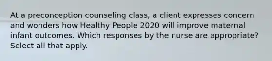 At a preconception counseling class, a client expresses concern and wonders how Healthy People 2020 will improve maternal infant outcomes. Which responses by the nurse are appropriate? Select all that apply.