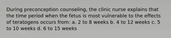 During preconception counseling, the clinic nurse explains that the time period when the fetus is most vulnerable to the effects of teratogens occurs from: a. 2 to 8 weeks b. 4 to 12 weeks c. 5 to 10 weeks d. 6 to 15 weeks