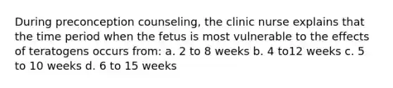 During preconception counseling, the clinic nurse explains that the time period when the fetus is most vulnerable to the effects of teratogens occurs from: a. 2 to 8 weeks b. 4 to12 weeks c. 5 to 10 weeks d. 6 to 15 weeks