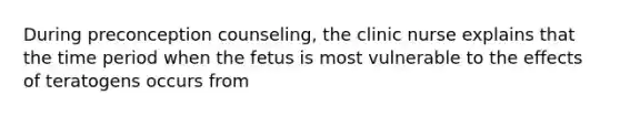 During preconception counseling, the clinic nurse explains that the time period when the fetus is most vulnerable to the effects of teratogens occurs from