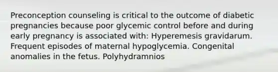 Preconception counseling is critical to the outcome of diabetic pregnancies because poor glycemic control before and during early pregnancy is associated with: Hyperemesis gravidarum. Frequent episodes of maternal hypoglycemia. Congenital anomalies in the fetus. Polyhydramnios