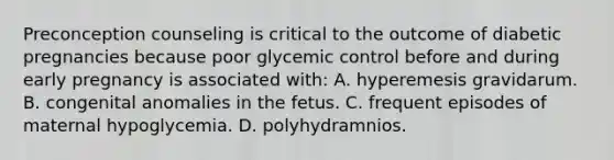 Preconception counseling is critical to the outcome of diabetic pregnancies because poor glycemic control before and during early pregnancy is associated with: A. hyperemesis gravidarum. B. congenital anomalies in the fetus. C. frequent episodes of maternal hypoglycemia. D. polyhydramnios.