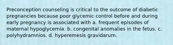 Preconception counseling is critical to the outcome of diabetic pregnancies because poor glycemic control before and during early pregnancy is associated with a. frequent episodes of maternal hypoglycemia. b. congenital anomalies in the fetus. c. polyhydramnios. d. hyperemesis gravidarum.