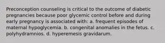 Preconception counseling is critical to the outcome of diabetic pregnancies because poor glycemic control before and during early pregnancy is associated with: a. frequent episodes of maternal hypoglycemia. b. congenital anomalies in the fetus. c. polyhydramnios. d. hyperemesis gravidarum.