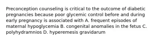 Preconception counseling is critical to the outcome of diabetic pregnancies because poor glycemic control before and during early pregnancy is associated with A. frequent episodes of maternal hypoglycemia B. congenital anomalies in the fetus C. polyhydramnios D. hyperemesis gravidarum