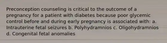 Preconception counseling is critical to the outcome of a pregnancy for a patient with diabetes because poor glycemic control before and during early pregnancy is associated with: a. Intrauterine fetal seizures b. Polyhydramnios c. Oligohydramnios d. Congenital fetal anomalies