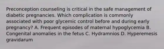 Preconception counseling is critical in the safe management of diabetic pregnancies. Which complication is commonly associated with poor glycemic control before and during early pregnancy? A. Frequent episodes of maternal hypoglycemia B. Congenital anomalies in the fetus C. Hydramnios D. Hyperemesis gravidarum