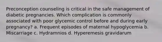 Preconception counseling is critical in the safe management of diabetic pregnancies. Which complication is commonly associated with poor glycemic control before and during early pregnancy? a. Frequent episodes of maternal hypoglycemia b. Miscarriage c. Hydramnios d. Hyperemesis gravidarum