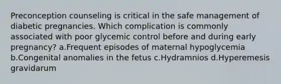 Preconception counseling is critical in the safe management of diabetic pregnancies. Which complication is commonly associated with poor glycemic control before and during early pregnancy? a.Frequent episodes of maternal hypoglycemia b.Congenital anomalies in the fetus c.Hydramnios d.Hyperemesis gravidarum