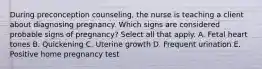 During preconception counseling, the nurse is teaching a client about diagnosing pregnancy. Which signs are considered probable signs of pregnancy? Select all that apply. A. Fetal heart tones B. Quickening C. Uterine growth D. Frequent urination E. Positive home pregnancy test