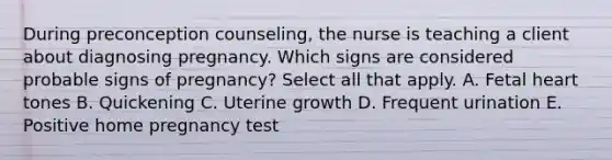 During preconception counseling, the nurse is teaching a client about diagnosing pregnancy. Which signs are considered probable signs of pregnancy? Select all that apply. A. Fetal heart tones B. Quickening C. Uterine growth D. Frequent urination E. Positive home pregnancy test