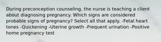 During preconception counseling, the nurse is teaching a client about diagnosing pregnancy. Which signs are considered probable signs of pregnancy? Select all that apply. -Fetal heart tones -Quickening -Uterine growth -Frequent urination -Positive home pregnancy test