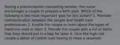 During a preconception counseling session, the nurse encourages a couple to prepare a birth plan. Which of the following is the most important goal for this action? 1. Promote communication between the couple and health care professionals 2. Enable the couple to learn about the types of medicine used in labor 3. Provide the couple with a list of items that they should put in a bag for labor 4. Give the high-risk couple a sense of control over having to have a cesarean