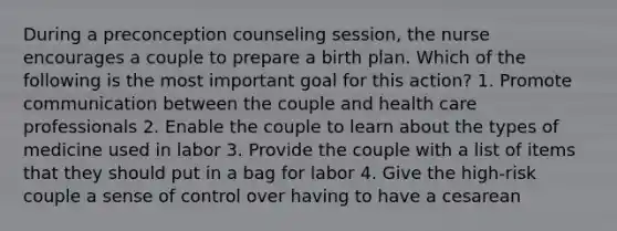 During a preconception counseling session, the nurse encourages a couple to prepare a birth plan. Which of the following is the most important goal for this action? 1. Promote communication between the couple and health care professionals 2. Enable the couple to learn about the types of medicine used in labor 3. Provide the couple with a list of items that they should put in a bag for labor 4. Give the high-risk couple a sense of control over having to have a cesarean