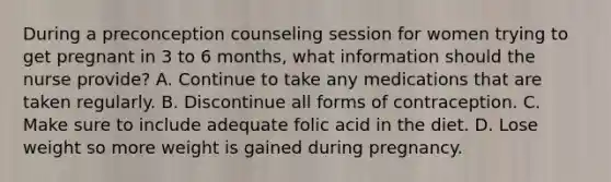 During a preconception counseling session for women trying to get pregnant in 3 to 6 months, what information should the nurse provide? A. Continue to take any medications that are taken regularly. B. Discontinue all forms of contraception. C. Make sure to include adequate folic acid in the diet. D. Lose weight so more weight is gained during pregnancy.