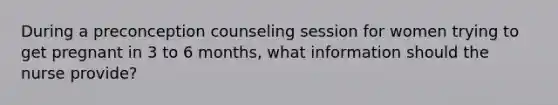 During a preconception counseling session for women trying to get pregnant in 3 to 6 months, what information should the nurse provide?