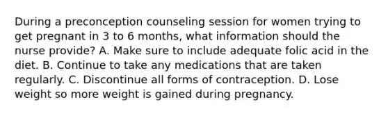 During a preconception counseling session for women trying to get pregnant in 3 to 6 months, what information should the nurse provide? A. Make sure to include adequate folic acid in the diet. B. Continue to take any medications that are taken regularly. C. Discontinue all forms of contraception. D. Lose weight so more weight is gained during pregnancy.