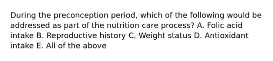 During the preconception period, which of the following would be addressed as part of the nutrition care process? A. Folic acid intake B. Reproductive history C. Weight status D. Antioxidant intake E. All of the above