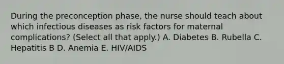 During the preconception phase, the nurse should teach about which infectious diseases as risk factors for maternal complications? (Select all that apply.) A. Diabetes B. Rubella C. Hepatitis B D. Anemia E. HIV/AIDS