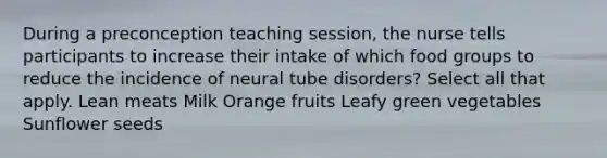 During a preconception teaching session, the nurse tells participants to increase their intake of which food groups to reduce the incidence of neural tube disorders? Select all that apply. Lean meats Milk Orange fruits Leafy green vegetables Sunflower seeds