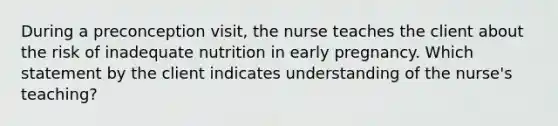 During a preconception visit, the nurse teaches the client about the risk of inadequate nutrition in early pregnancy. Which statement by the client indicates understanding of the nurse's teaching?