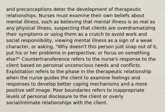 and preconceptions deter the development of therapeutic relationships. Nurses must examine their own beliefs about mental illness, such as believing that mental illness is as real as any physical illness, suspecting that clients are overdramatizing their symptoms or using them as a crutch to avoid work and social responsibility, viewing mental illness as a sign of a weak character, or asking, "Why doesn't this person just snap out of it, put his or her problems in perspective, or focus on something else?" Countertransference refers to the nurse's response to the client based on personal unconscious needs and conflicts. Exploitation refers to the phase in the therapeutic relationship when the nurse guides the client to examine feelings and responses to develop better coping mechanisms and a more positive self image. Poor boundaries refers to inappropriate levels of personal disclosure to the client or overly social/intimate relationships with the client.