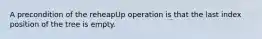 A precondition of the reheapUp operation is that the last index position of the tree is empty.