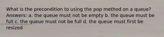 What is the precondition to using the pop method on a queue? Answers: a. the queue must not be empty b. the queue must be full c. the queue must not be full d. the queue must first be resized