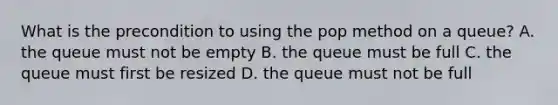 What is the precondition to using the pop method on a queue? A. the queue must not be empty B. the queue must be full C. the queue must first be resized D. the queue must not be full