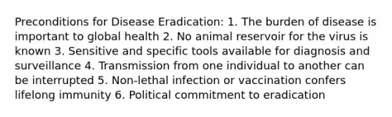 Preconditions for Disease Eradication: 1. The burden of disease is important to global health 2. No animal reservoir for the virus is known 3. Sensitive and specific tools available for diagnosis and surveillance 4. Transmission from one individual to another can be interrupted 5. Non-lethal infection or vaccination confers lifelong immunity 6. Political commitment to eradication