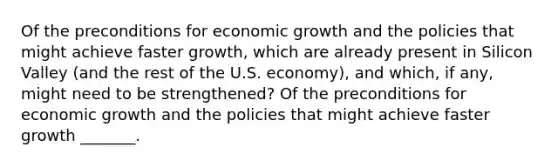 Of the preconditions for economic growth and the policies that might achieve faster​ growth, which are already present in Silicon Valley​ (and the rest of the U.S.​ economy), and​ which, if​ any, might need to be​ strengthened? Of the preconditions for economic growth and the policies that might achieve faster growth​ _______.