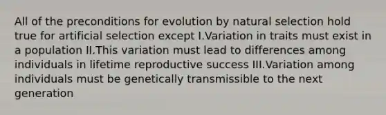 All of the preconditions for evolution by natural selection hold true for artificial selection except I.Variation in traits must exist in a population II.This variation must lead to differences among individuals in lifetime reproductive success III.Variation among individuals must be genetically transmissible to the next generation