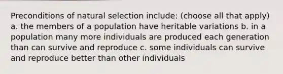 Preconditions of natural selection include: (choose all that apply) a. the members of a population have heritable variations b. in a population many more individuals are produced each generation than can survive and reproduce c. some individuals can survive and reproduce better than other individuals