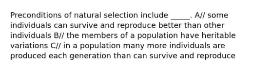 Preconditions of natural selection include _____. A// some individuals can survive and reproduce better than other individuals B// the members of a population have heritable variations C// in a population many more individuals are produced each generation than can survive and reproduce