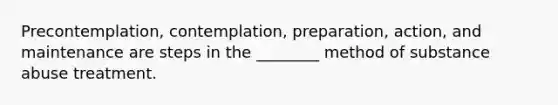 Precontemplation, contemplation, preparation, action, and maintenance are steps in the ________ method of substance abuse treatment.