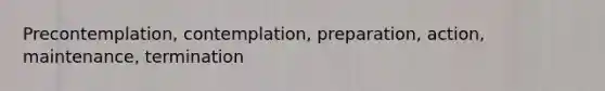 Precontemplation, contemplation, preparation, action, maintenance, termination