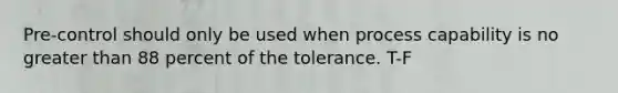 Pre-control should only be used when process capability is no greater than 88 percent of the tolerance. T-F