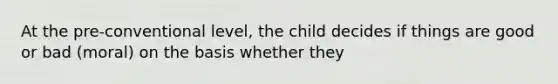 At the pre-conventional level, the child decides if things are good or bad (moral) on the basis whether they