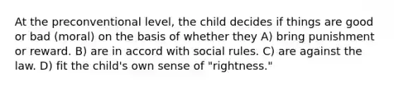 At the preconventional level, the child decides if things are good or bad (moral) on the basis of whether they A) bring punishment or reward. B) are in accord with social rules. C) are against the law. D) fit the child's own sense of "rightness."