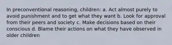 In preconventional reasoning, children: a. Act almost purely to avoid punishment and to get what they want b. Look for approval from their peers and society c. Make decisions based on their conscious d. Blame their actions on what they have observed in older children