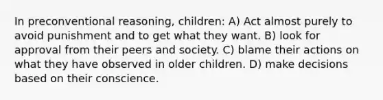 In preconventional reasoning, children: A) Act almost purely to avoid punishment and to get what they want. B) look for approval from their peers and society. C) blame their actions on what they have observed in older children. D) make decisions based on their conscience.