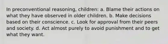 In preconventional reasoning, children: a. Blame their actions on what they have observed in older children. b. Make decisions based on their conscience. c. Look for approval from their peers and society. d. Act almost purely to avoid punishment and to get what they want.