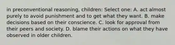 in preconventional reasoning, children: Select one: A. act almost purely to avoid punishment and to get what they want. B. make decisions based on their conscience. C. look for approval from their peers and society. D. blame their actions on what they have observed in older children.