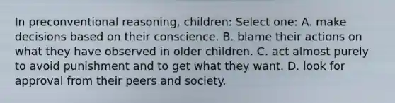 In preconventional reasoning, children: Select one: A. make decisions based on their conscience. B. blame their actions on what they have observed in older children. C. act almost purely to avoid punishment and to get what they want. D. look for approval from their peers and society.