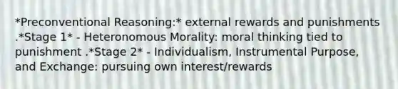 *Preconventional Reasoning:* external rewards and punishments .*Stage 1* - Heteronomous Morality: moral thinking tied to punishment .*Stage 2* - Individualism, Instrumental Purpose, and Exchange: pursuing own interest/rewards