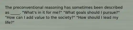 The preconventional reasoning has sometimes been described as _____. "What's in it for me?" "What goals should I pursue?" "How can I add value to the society?" "How should I lead my life?"