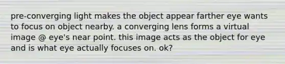 pre-converging light makes the object appear farther eye wants to focus on object nearby. a converging lens forms a virtual image @ eye's near point. this image acts as the object for eye and is what eye actually focuses on. ok?